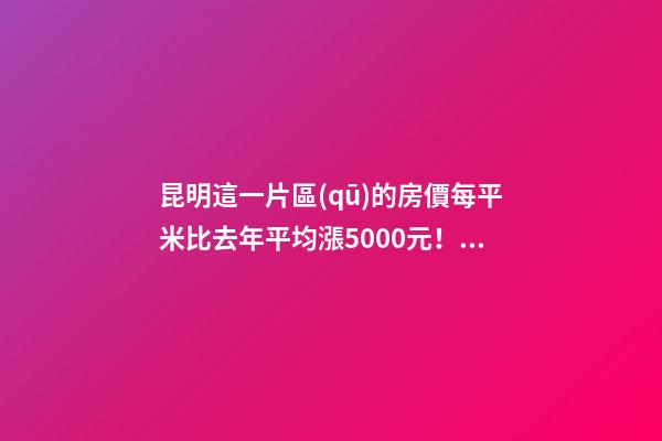 昆明這一片區(qū)的房價每平米比去年平均漲5000元！面對約談和調(diào)控，昆明房價會怎樣？